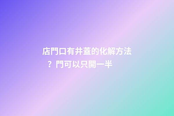 店門口有井蓋的化解方法？門可以只開一半